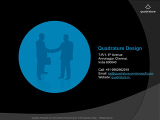 Quadrature Design 
7-R/1, 6th Avenue 
Annanagar, Chennai, 
India 600040 
Call: +91 9962662918 
Email: raj@quadrature.onmicrosoft.com 
Website: quadrature.in 
Quadrature Presentation and Communications Services Overview © 2014 Quadrature Design. All Rights Reserved 
