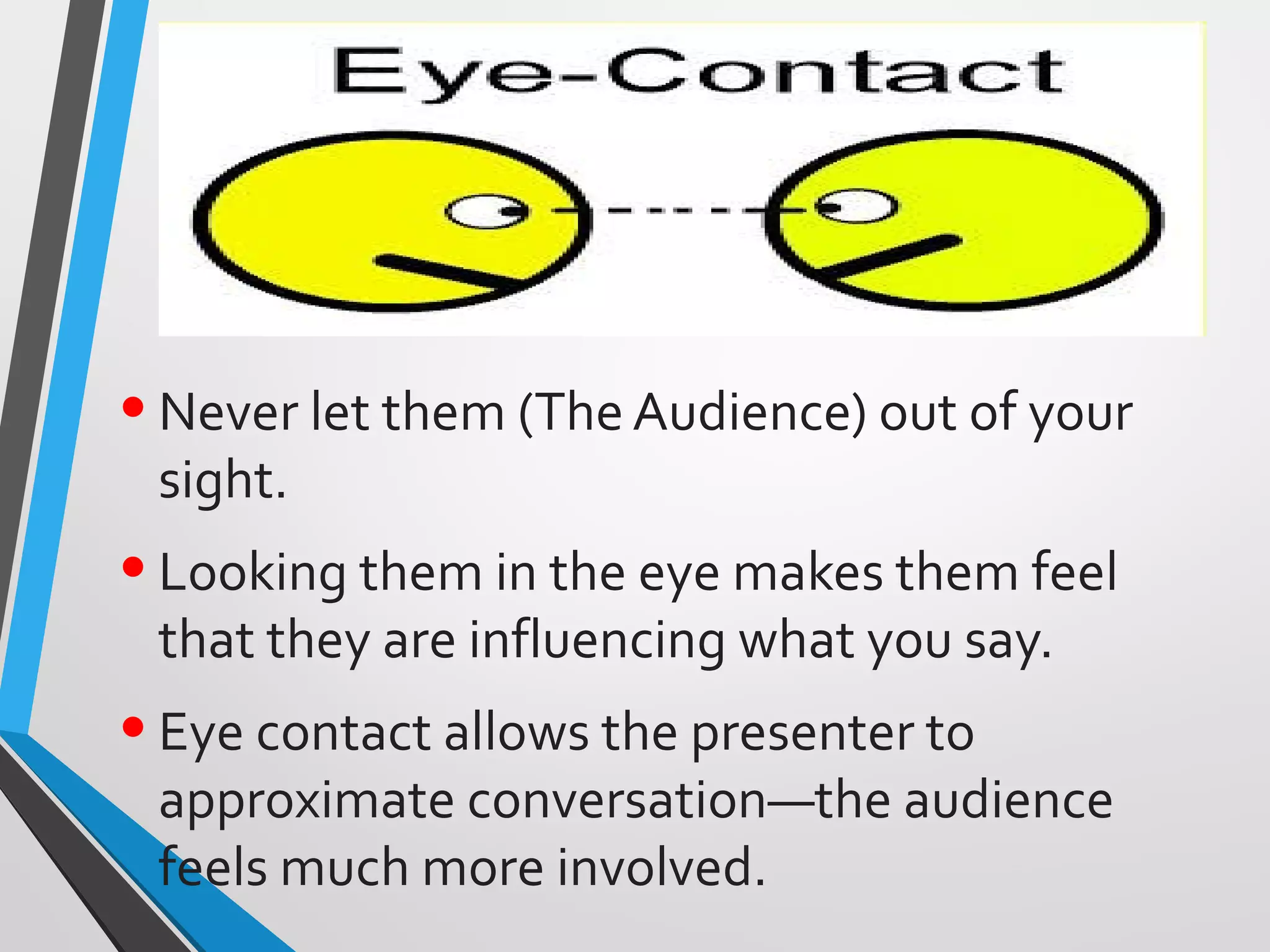 •Never let them (The Audience) out of your
sight.
•Looking them in the eye makes them feel
that they are influencing what you say.
•Eye contact allows the presenter to
approximate conversation—the audience
feels much more involved.
 