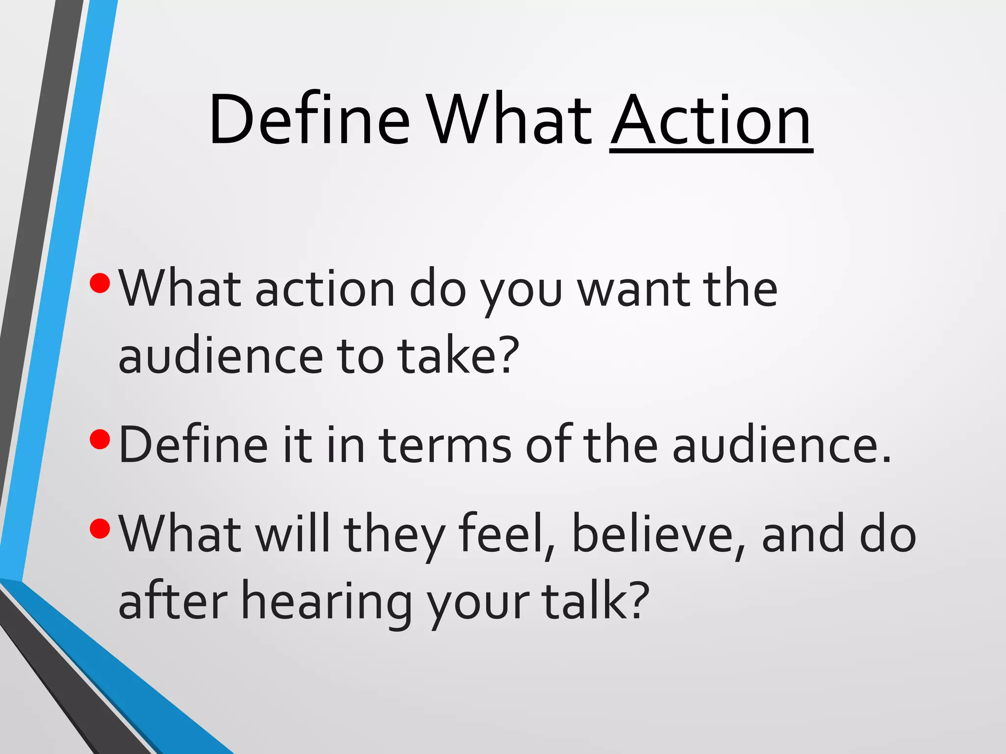 DefineWhat Action
•What action do you want the
audience to take?
•Define it in terms of the audience.
•What will they feel, believe, and do
after hearing your talk?
 