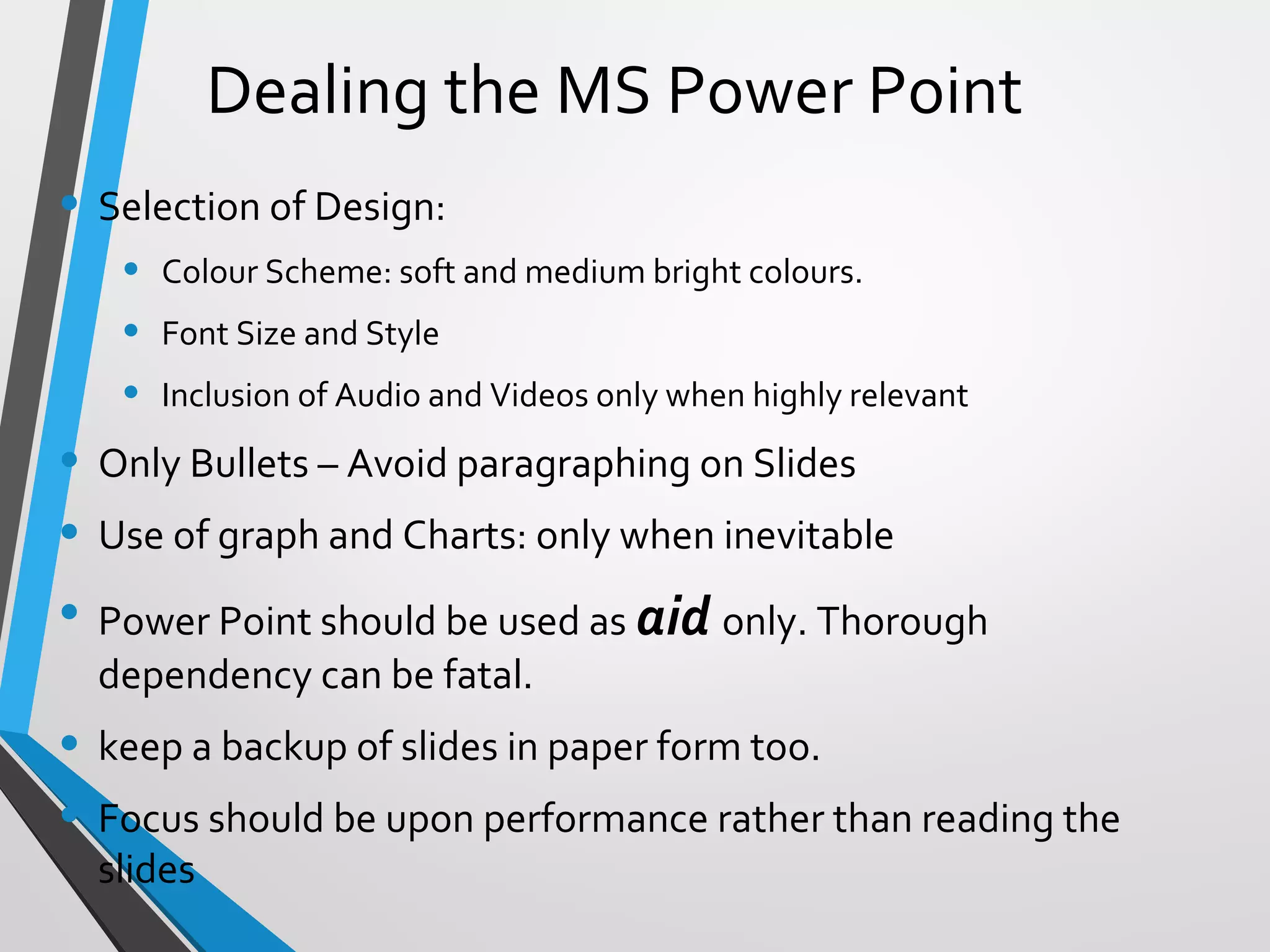 Dealing the MS Power Point
• Selection of Design:
• Colour Scheme: soft and medium bright colours.
• Font Size and Style
• Inclusion of Audio and Videos only when highly relevant
• Only Bullets – Avoid paragraphing on Slides
• Use of graph and Charts: only when inevitable
• Power Point should be used as aid only. Thorough
dependency can be fatal.
• keep a backup of slides in paper form too.
• Focus should be upon performance rather than reading the
slides
 