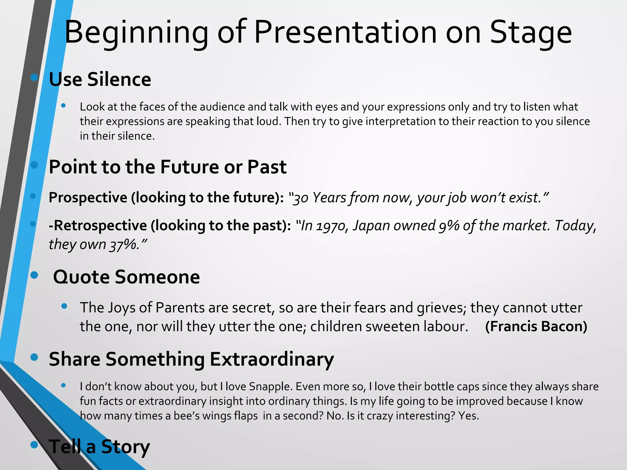 Beginning of Presentation on Stage
• Use Silence
• Look at the faces of the audience and talk with eyes and your expressions only and try to listen what
their expressions are speaking that loud. Then try to give interpretation to their reaction to you silence
in their silence.
• Point to the Future or Past
• Prospective (looking to the future): “30 Years from now, your job won’t exist.”
• -Retrospective (looking to the past): “In 1970, Japan owned 9% of the market. Today,
they own 37%.”
• Quote Someone
• The Joys of Parents are secret, so are their fears and grieves; they cannot utter
the one, nor will they utter the one; children sweeten labour. (Francis Bacon)
• Share Something Extraordinary
• I don’t know about you, but I love Snapple. Even more so, I love their bottle caps since they always share
fun facts or extraordinary insight into ordinary things. Is my life going to be improved because I know
how many times a bee’s wings flaps in a second? No. Is it crazy interesting? Yes.
• Tell a Story
 