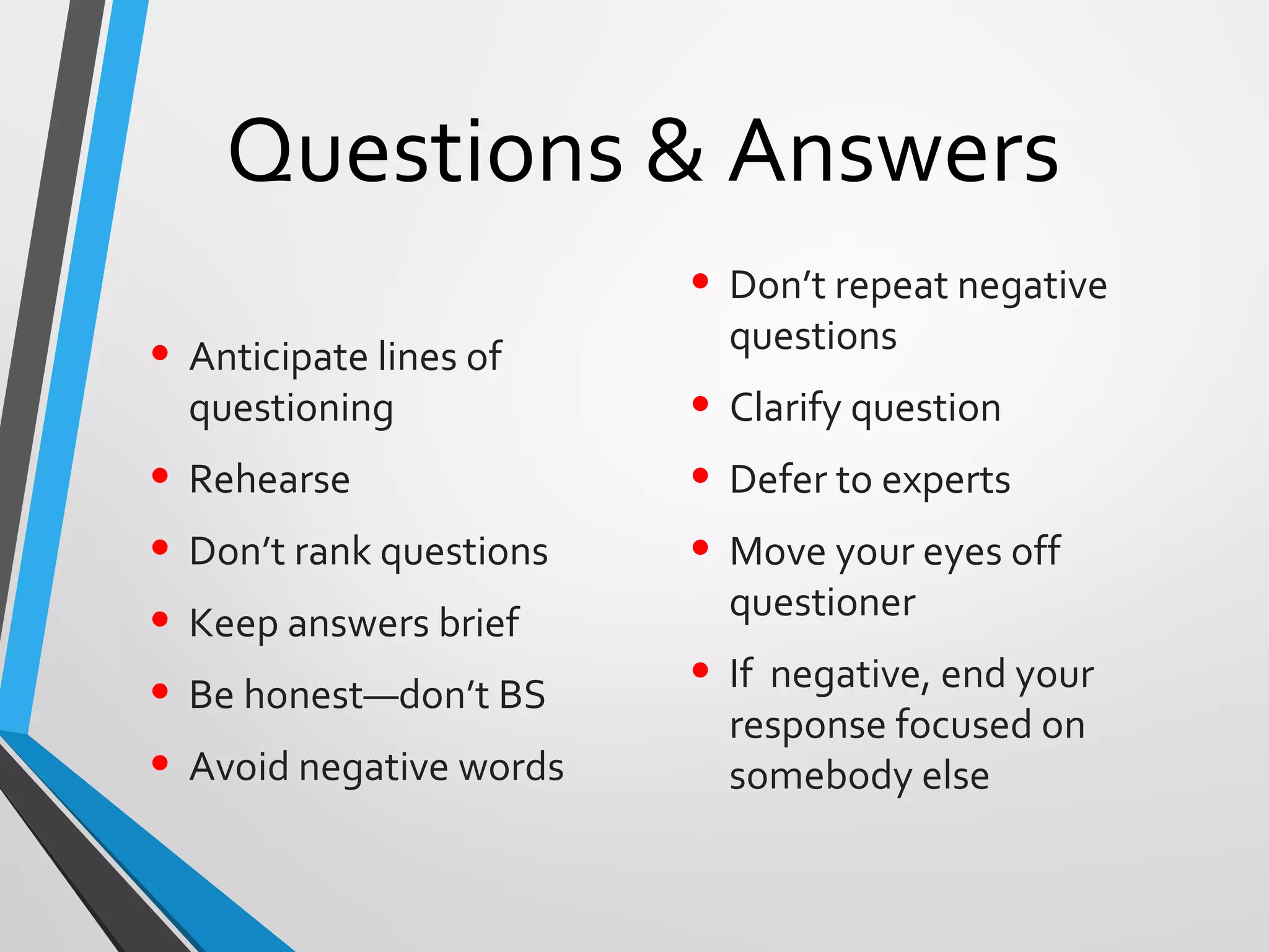 Questions & Answers
• Anticipate lines of
questioning
• Rehearse
• Don’t rank questions
• Keep answers brief
• Be honest—don’t BS
• Avoid negative words
• Don’t repeat negative
questions
• Clarify question
• Defer to experts
• Move your eyes off
questioner
• If negative, end your
response focused on
somebody else
 