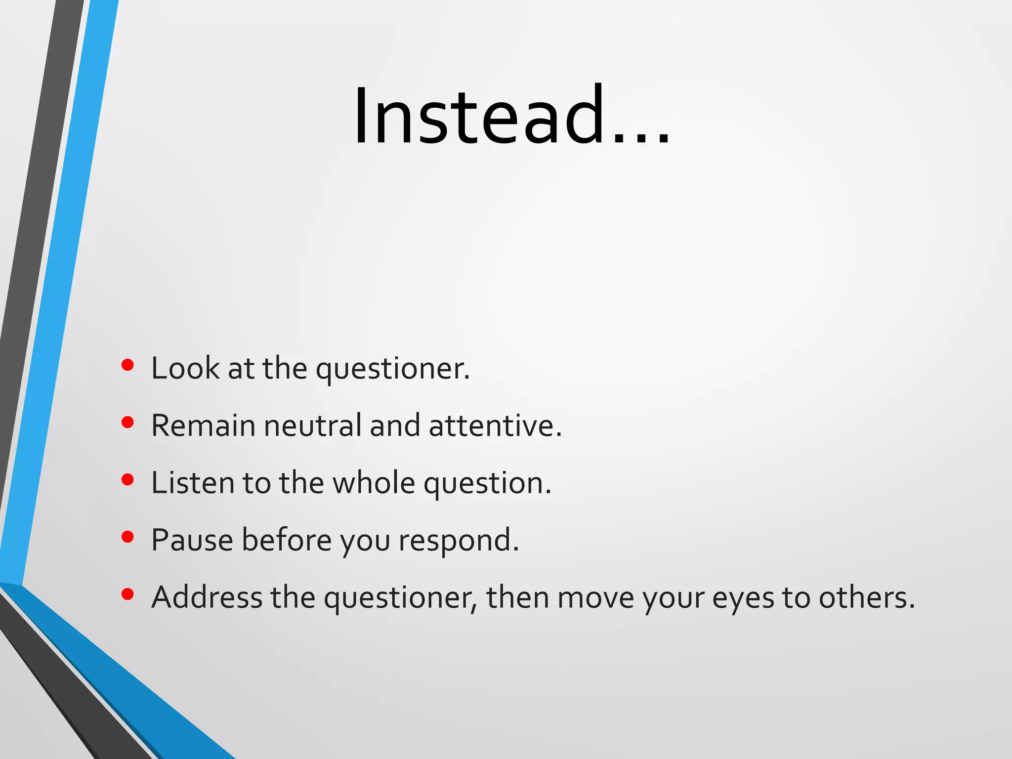 Instead…
• Look at the questioner.
• Remain neutral and attentive.
• Listen to the whole question.
• Pause before you respond.
• Address the questioner, then move your eyes to others.
 