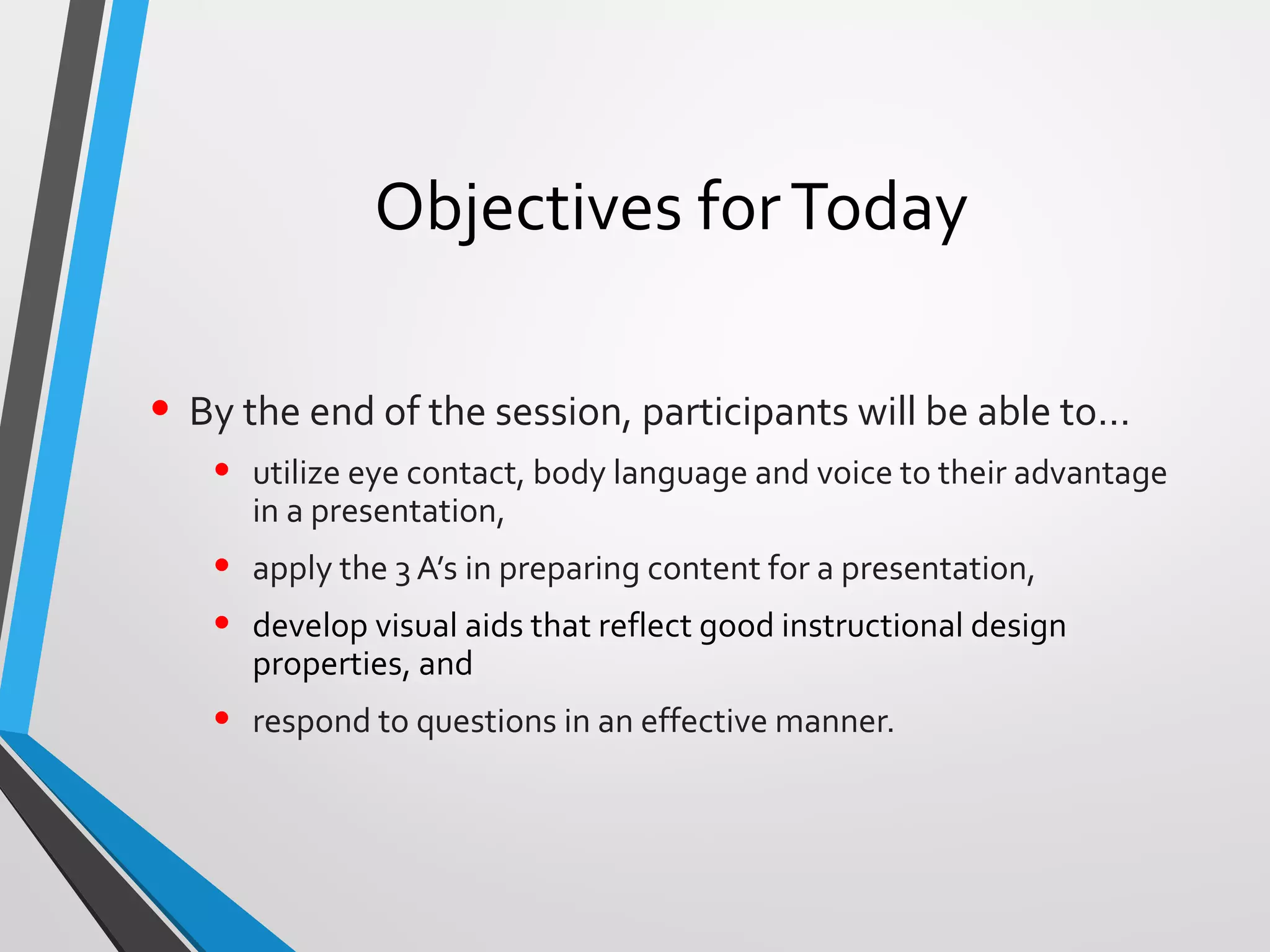 Objectives forToday
• By the end of the session, participants will be able to…
• utilize eye contact, body language and voice to their advantage
in a presentation,
• apply the 3 A’s in preparing content for a presentation,
• develop visual aids that reflect good instructional design
properties, and
• respond to questions in an effective manner.
 
