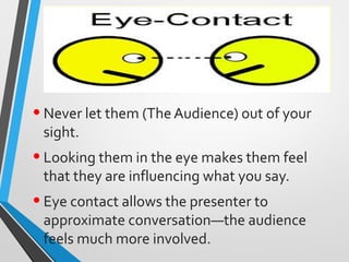 •Never let them (The Audience) out of your
sight.
•Looking them in the eye makes them feel
that they are influencing what you say.
•Eye contact allows the presenter to
approximate conversation—the audience
feels much more involved.
 