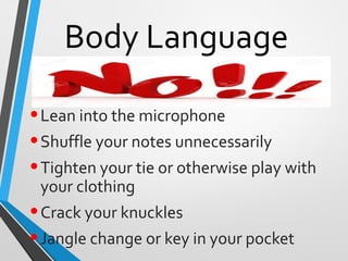 Body Language
•Lean into the microphone
•Shuffle your notes unnecessarily
•Tighten your tie or otherwise play with
your clothing
•Crack your knuckles
•Jangle change or key in your pocket
 