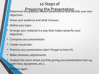 10 Steps of
Preparing the Presentation• Determine the purpose of your presentation and identify your own
objectives.
• Know your audience and what it knows.
• Define your topic.
• Arrange your material in a way that makes sense for your
objectives.
• Compose your presentation.
• Create visual aids.
• Practice your presentation (don’t forget to time it!)
• Make necessary adjustments.
• Analyze the room where you’ll be giving your presentation (set-up,
sight lines, equipment, etc.).
• Practice again.
 