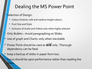 Dealing the MS Power Point
• Selection of Design:
• Colour Scheme: soft and medium bright colours.
• Font Size and Style
• Inclusion of Audio and Videos only when highly relevant
• Only Bullets – Avoid paragraphing on Slides
• Use of graph and Charts: only when inevitable
• Power Point should be used as aid only. Thorough
dependency can be fatal.
• keep a backup of slides in paper form too.
• Focus should be upon performance rather than reading the
slides
 