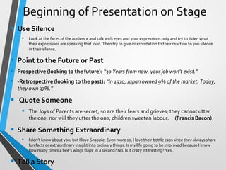 Beginning of Presentation on Stage
• Use Silence
• Look at the faces of the audience and talk with eyes and your expressions only and try to listen what
their expressions are speaking that loud. Then try to give interpretation to their reaction to you silence
in their silence.
• Point to the Future or Past
• Prospective (looking to the future): “30 Years from now, your job won’t exist.”
• -Retrospective (looking to the past): “In 1970, Japan owned 9% of the market. Today,
they own 37%.”
• Quote Someone
• The Joys of Parents are secret, so are their fears and grieves; they cannot utter
the one, nor will they utter the one; children sweeten labour. (Francis Bacon)
• Share Something Extraordinary
• I don’t know about you, but I love Snapple. Even more so, I love their bottle caps since they always share
fun facts or extraordinary insight into ordinary things. Is my life going to be improved because I know
how many times a bee’s wings flaps in a second? No. Is it crazy interesting? Yes.
• Tell a Story
 