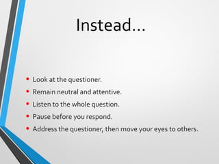 Instead…
• Look at the questioner.
• Remain neutral and attentive.
• Listen to the whole question.
• Pause before you respond.
• Address the questioner, then move your eyes to others.
 