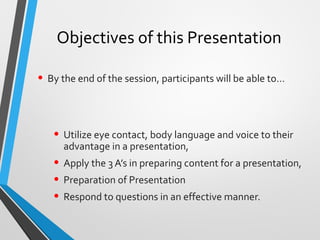 Objectives of this Presentation
• By the end of the session, participants will be able to…
• Utilize eye contact, body language and voice to their
advantage in a presentation,
• Apply the 3 A’s in preparing content for a presentation,
• Preparation of Presentation
• Respond to questions in an effective manner.
 