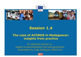 Session 1.4
The case of ACORDS in Madagascar:
       insights from practice
             EC advanced seminar on
 support to decentralisation and local governance
   Presentation by Jorge Rodriguez, DEVCO D2
 