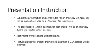 • Submit the presentation and demo video file on Thursday 6th April, link
will be available on Moodle on Thursday for submission.
• The presentation (10 min duration for each group) will be on Thursday
during the regular lecture session.
• Each member must attend and participate.
• First, all groups will present their project and then a Q&A session will be
followed.
Presentation Instruction
 