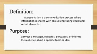 A presentation is a communication process where
information is shared with an audience using visual and
verbal elements.
Definition:
Purpose:
Conveys a message, educates, persuades, or informs
the audience about a specific topic or idea
 