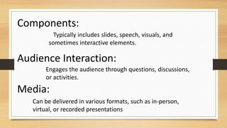 Typically includes slides, speech, visuals, and
sometimes interactive elements.
Components:
Engages the audience through questions, discussions,
or activities.
Audience Interaction:
Can be delivered in various formats, such as in-person,
virtual, or recorded presentations
Media:
 
