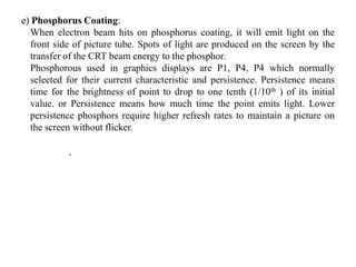 e) Phosphorus Coating:
When electron beam hits on phosphorus coating, it will emit light on the
front side of picture tube. Spots of light are produced on the screen by the
transfer of the CRT beam energy to the phosphor.
Phosphorous used in graphics displays are P1, P4, P4 which normally
selected for their current characteristic and persistence. Persistence means
time for the brightness of point to drop to one tenth (1/10th ) of its initial
value. or Persistence means how much time the point emits light. Lower
persistence phosphors require higher refresh rates to maintain a picture on
the screen without flicker.
,
 