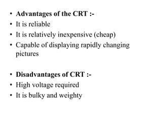 • Advantages of the CRT :-
• It is reliable
• It is relatively inexpensive (cheap)
• Capable of displaying rapidly changing
pictures
• Disadvantages of CRT :-
• High voltage required
• It is bulky and weighty
 