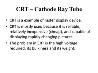 CRT – Cathode Ray Tube
• CRT is a example of raster display device.
• CRT is mostly used because it is reliable,
relatively inexpensive (cheap), and capable of
displaying rapidly changing pictures.
• The problem in CRT is the high voltage
required, its bulkiness and its weight.
 