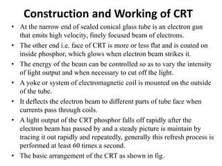 Construction and Working of CRT
• At the narrow end of sealed conical glass tube is an electron gun
that emits high velocity, finely focused beam of electrons.
• The other end i.e. face of CRT is more or less flat and is coated on
inside phosphor, which glows when electron beam strikes it.
• The energy of the beam can be controlled so as to vary the intensity
of light output and when necessary to cut off the light.
• A yoke or system of electromagnetic coil is mounted on the outside
of the tube.
• It deflects the electron beam to different parts of tube face when
currents pass through coils.
• A light output of the CRT phosphor falls off rapidly after the
electron beam has passed by and a steady picture is maintain by
tracing it out rapidly and repeatedly, generally this refresh process is
performed at least 60 times a second.
• The basic arrangement of the CRT as shown in fig.
 