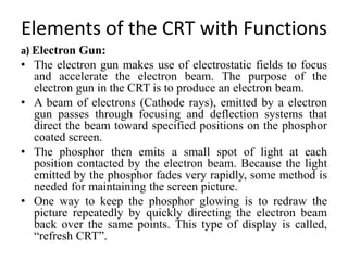 Elements of the CRT with Functions
a) Electron Gun:
• The electron gun makes use of electrostatic fields to focus
and accelerate the electron beam. The purpose of the
electron gun in the CRT is to produce an electron beam.
• A beam of electrons (Cathode rays), emitted by a electron
gun passes through focusing and deflection systems that
direct the beam toward specified positions on the phosphor
coated screen.
• The phosphor then emits a small spot of light at each
position contacted by the electron beam. Because the light
emitted by the phosphor fades very rapidly, some method is
needed for maintaining the screen picture.
• One way to keep the phosphor glowing is to redraw the
picture repeatedly by quickly directing the electron beam
back over the same points. This type of display is called,
“refresh CRT”.
 