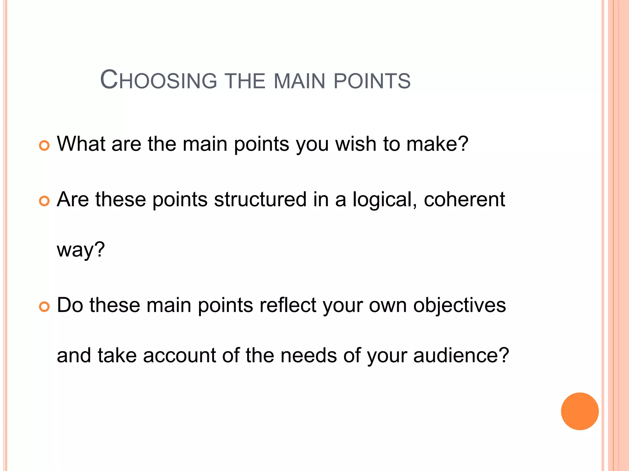CHOOSING THE MAIN POINTS
 What are the main points you wish to make?
 Are these points structured in a logical, coherent
way?
 Do these main points reflect your own objectives
and take account of the needs of your audience?
 