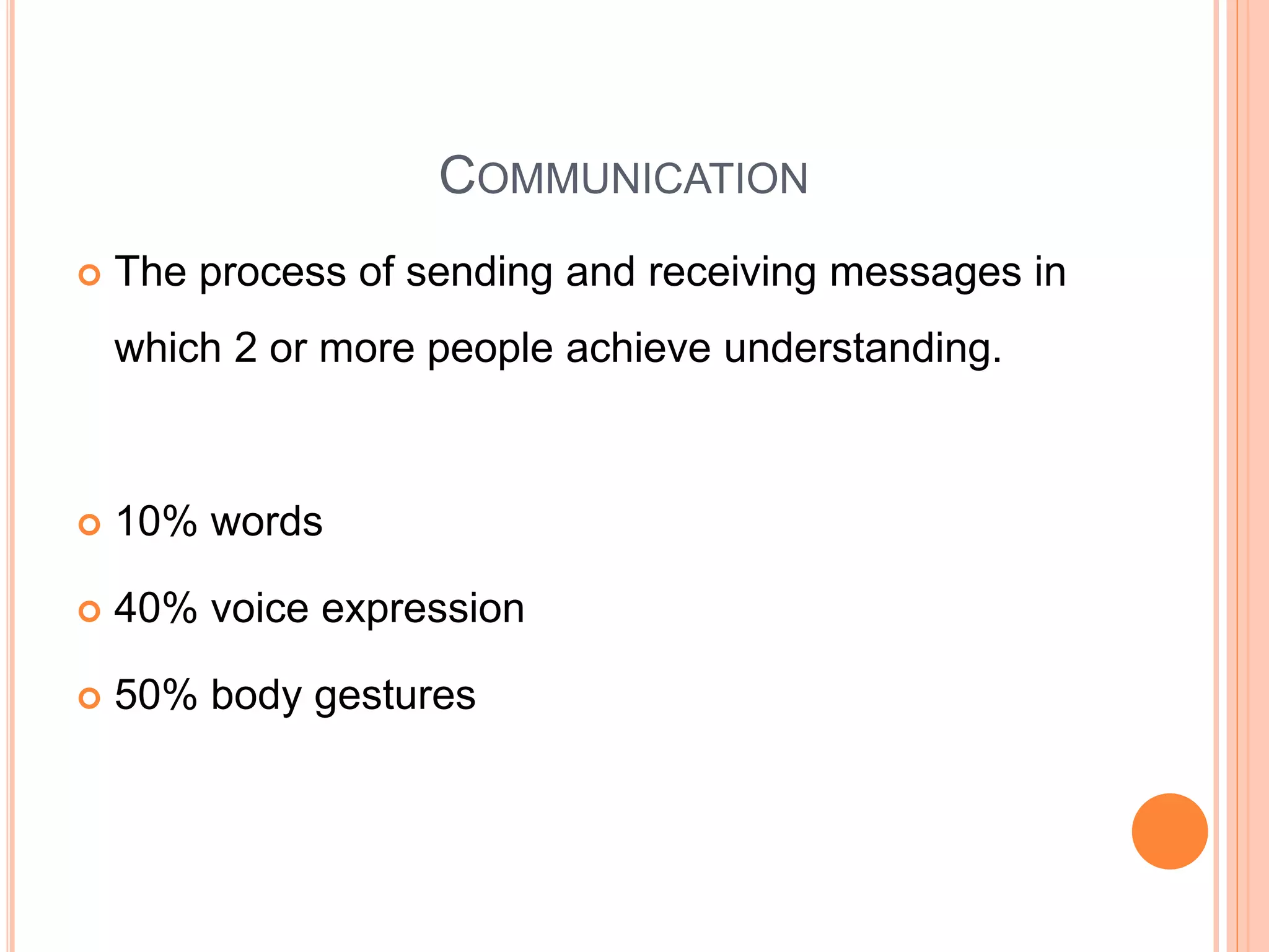 COMMUNICATION
 The process of sending and receiving messages in
which 2 or more people achieve understanding.
 10% words
 40% voice expression
 50% body gestures
 