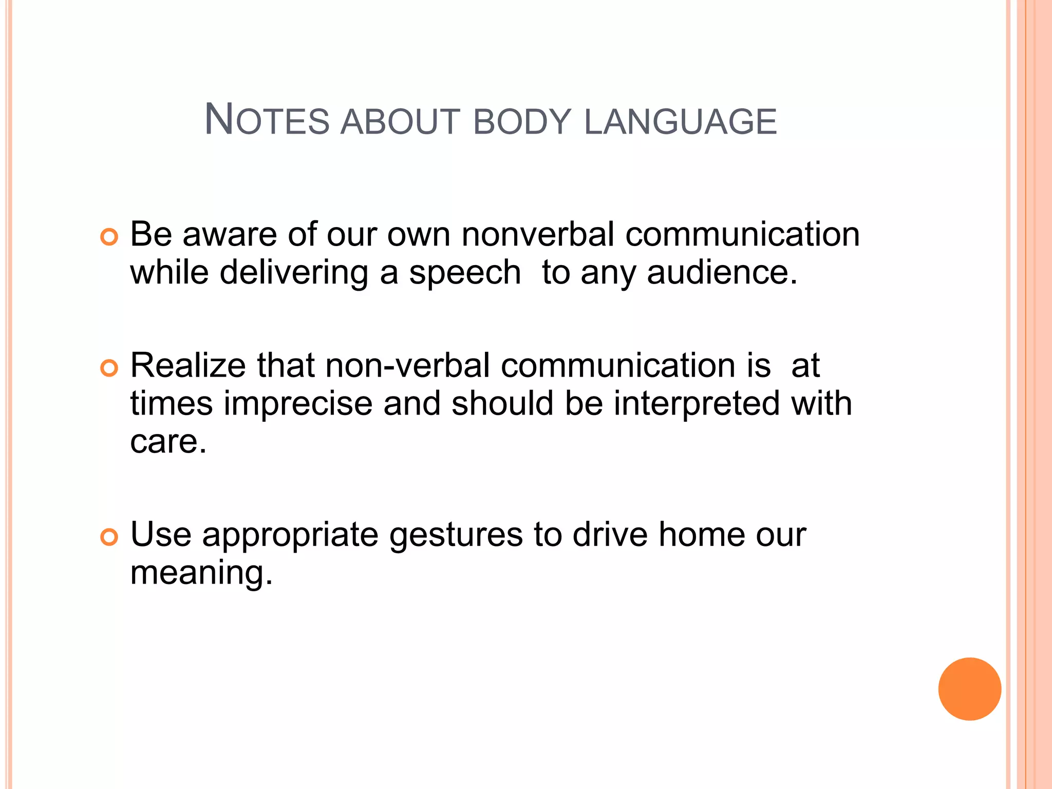 NOTES ABOUT BODY LANGUAGE
 Be aware of our own nonverbal communication
while delivering a speech to any audience.
 Realize that non-verbal communication is at
times imprecise and should be interpreted with
care.
 Use appropriate gestures to drive home our
meaning.
 