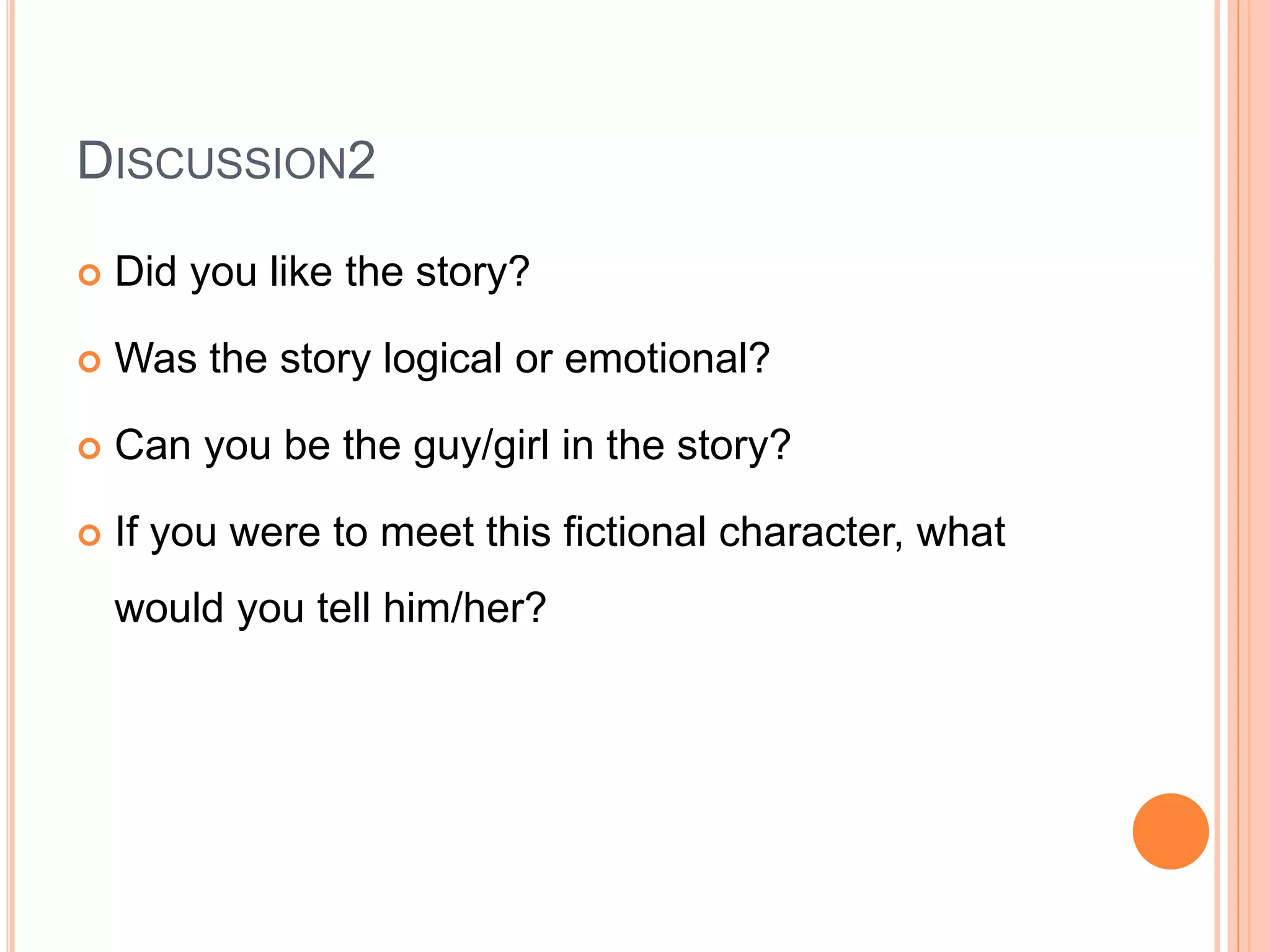 DISCUSSION2
 Did you like the story?
 Was the story logical or emotional?
 Can you be the guy/girl in the story?
 If you were to meet this fictional character, what
would you tell him/her?
 