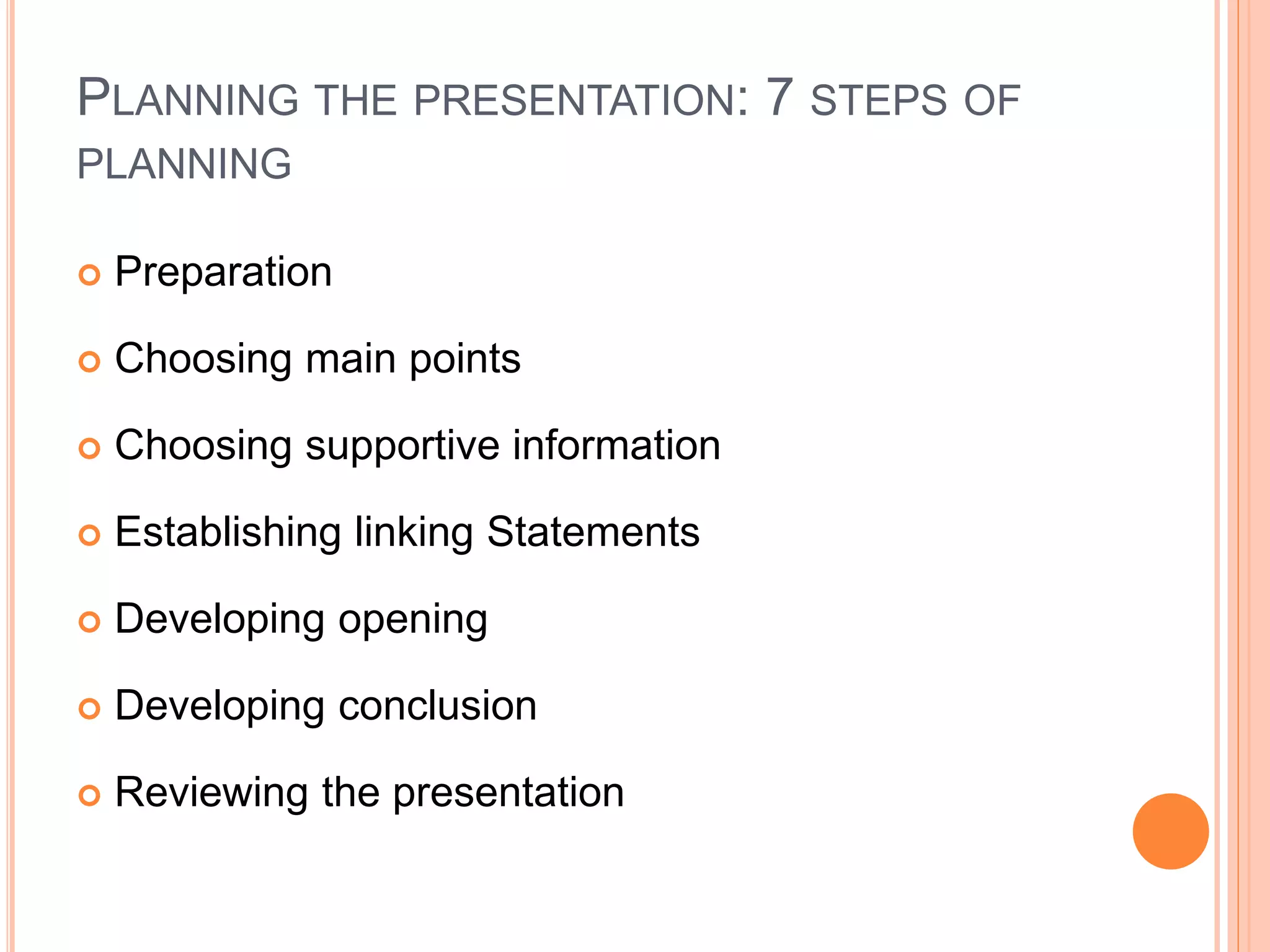 PLANNING THE PRESENTATION: 7 STEPS OF
PLANNING
 Preparation
 Choosing main points
 Choosing supportive information
 Establishing linking Statements
 Developing opening
 Developing conclusion
 Reviewing the presentation
 