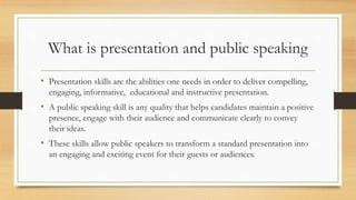 What is presentation and public speaking
• Presentation skills are the abilities one needs in order to deliver compelling,
engaging, informative, educational and instructive presentation.
• A public speaking skill is any quality that helps candidates maintain a positive
presence, engage with their audience and communicate clearly to convey
their ideas.
• These skills allow public speakers to transform a standard presentation into
an engaging and exciting event for their guests or audiences.
 
