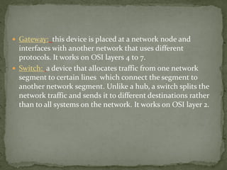  Gateway: this device is placed at a network node and
interfaces with another network that uses different
protocols. It works on OSI layers 4 to 7.
 Switch: a device that allocates traffic from one network
segment to certain lines which connect the segment to
another network segment. Unlike a hub, a switch splits the
network traffic and sends it to different destinations rather
than to all systems on the network. It works on OSI layer 2.
 