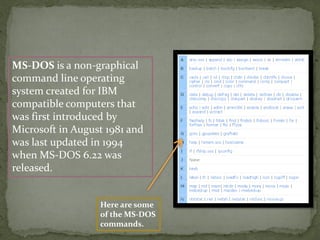 MS-DOS is a non-graphical
command line operating
system created for IBM
compatible computers that
was first introduced by
Microsoft in August 1981 and
was last updated in 1994
when MS-DOS 6.22 was
released.
Here are some
of the MS-DOS
commands.
 