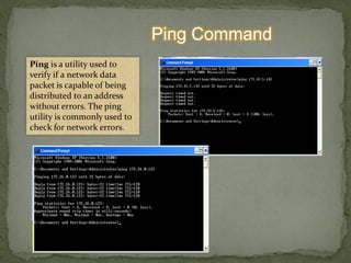 Ping Command
Ping is a utility used to
verify if a network data
packet is capable of being
distributed to an address
without errors. The ping
utility is commonly used to
check for network errors.
 