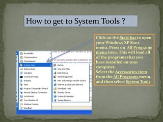 How to get to System Tools ?
Click on the Start bar to open
your Windows XP Start
menu. Press on All Programs
menu item. This will load all
of the programs that you
have installed on your
computer.
Select the Accessories item
from the All Programs menu,
and then select System Tools
 