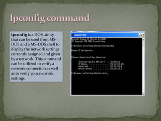 Ipconfig is a DOS utility
that can be used from MS-
DOS and a MS-DOS shell to
display the network settings
currently assigned and given
by a network. This command
can be utilized to verify a
network connection as well
as to verify your network
settings.
 