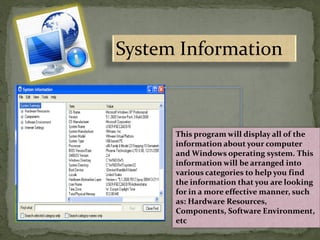System Information
This program will display all of the
information about your computer
and Windows operating system. This
information will be arranged into
various categories to help you find
the information that you are looking
for in a more effective manner, such
as: Hardware Resources,
Components, Software Environment,
etc
 