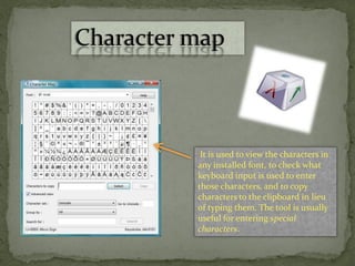 Character map
It is used to view the characters in
any installed font, to check what
keyboard input is used to enter
those characters, and to copy
characters to the clipboard in lieu
of typing them. The tool is usually
useful for entering special
characters.
 