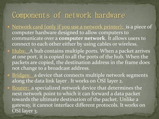  Network card (only if you use a network printer): is a piece of
computer hardware designed to allow computers to
communicate over a computer network. It allows users to
connect to each other either by using cables or wireless.
 Hubs: A hub contains multiple ports. When a packet arrives
at one port, it is copied to all the ports of the hub. When the
packets are copied, the destination address in the frame does
not change to a broadcast address.
 Bridges: a device that connects multiple network segments
along the data link layer . It works on OSI layer 2.
 Router: a specialized network device that determines the
next network point to which it can forward a data packet
towards the ultimate destination of the packet. Unlike a
gateway, it cannot interface different protocols. It works on
OSI layer 3.
 