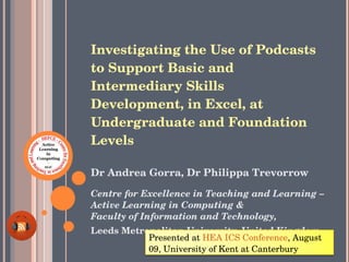 Investigating the Use of Podcasts to Support Basic and Intermediary Skills Development, in Excel, at Undergraduate and Foundation Levels   ,[object Object],[object Object],[object Object],Presented at  HEA ICS Conference , August 09, University of Kent at Canterbury 