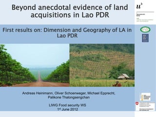 Beyond anecdotal evidence of land
        acquisitions in Lao PDR

First results on: Dimension and Geography of LA in
                      Lao PDR




       Andreas Heinimann, Oliver Schoenweger, Michael Epprecht,
                      Palikone Thalongsengchan

                       LIWG Food security WS
                           1st June 2012
 