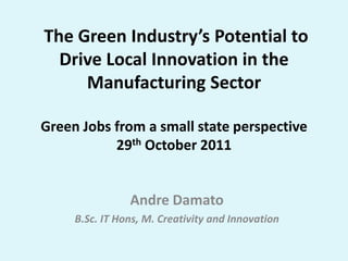 The Green Industry’s Potential to
  Drive Local Innovation in the
     Manufacturing Sector

Green Jobs from a small state perspective
           29th October 2011


                Andre Damato
     B.Sc. IT Hons, M. Creativity and Innovation
 