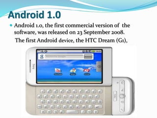 Android 1.0
 Android 1.0, the first commercial version of the
software, was released on 23 September 2008.
The first Android device, the HTC Dream (G1),
 