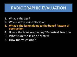 RADIOGRAPHIC EVALUATION
1. What is the age?
2. Where is the lesion? location
3. What is the lesion doing to the bone? Pattern of
destruction
4. How is the bone responding? Periosteal Reaction
5. What is in the lesion? Matrix
6. How many lesions?
 