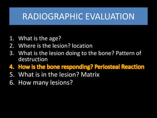 RADIOGRAPHIC EVALUATION
1. What is the age?
2. Where is the lesion? location
3. What is the lesion doing to the bone? Pattern of
destruction
4. How is the bone responding? Periosteal Reaction
5. What is in the lesion? Matrix
6. How many lesions?
 