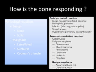 How is the bone responding ?
Periosteal reaction
– Benign
• None
• Solid
– Malignant
• Lamellated
• Sunburst
• Codman’s triangle
 
