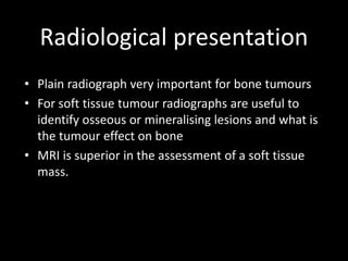 Radiological presentation
• Plain radiograph very important for bone tumours
• For soft tissue tumour radiographs are useful to
identify osseous or mineralising lesions and what is
the tumour effect on bone
• MRI is superior in the assessment of a soft tissue
mass.
 