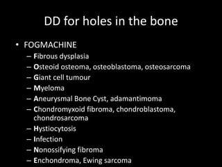 DD for holes in the bone
• FOGMACHINE
– Fibrous dysplasia
– Osteoid osteoma, osteoblastoma, osteosarcoma
– Giant cell tumour
– Myeloma
– Aneurysmal Bone Cyst, adamantimoma
– Chondromyxoid fibroma, chondroblastoma,
chondrosarcoma
– Hystiocytosis
– Infection
– Nonossifying fibroma
– Enchondroma, Ewing sarcoma
 