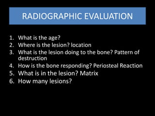 RADIOGRAPHIC EVALUATION
1. What is the age?
2. Where is the lesion? location
3. What is the lesion doing to the bone? Pattern of
destruction
4. How is the bone responding? Periosteal Reaction
5. What is in the lesion? Matrix
6. How many lesions?
 