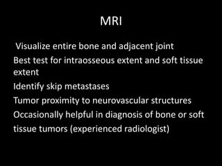 MRI
Visualize entire bone and adjacent joint
Best test for intraosseous extent and soft tissue
extent
Identify skip metastases
Tumor proximity to neurovascular structures
Occasionally helpful in diagnosis of bone or soft
tissue tumors (experienced radiologist)
 