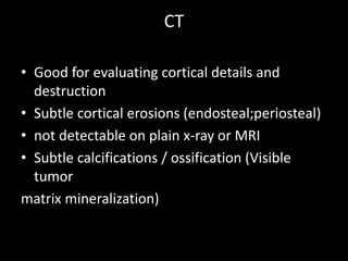 CT
• Good for evaluating cortical details and
destruction
• Subtle cortical erosions (endosteal;periosteal)
• not detectable on plain x-ray or MRI
• Subtle calcifications / ossification (Visible
tumor
matrix mineralization)
 